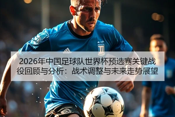 2026年中国足球队世界杯预选赛关键战役回顾与分析：战术调整与未来走势展望